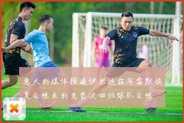 意大利媒体报道伊尔迪兹布雷默恢复合练米利克首次回归球队合练
