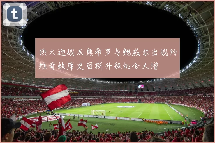热火迎战灰熊希罗与鲍威尔出战约维奇缺席史密斯升级机会大增