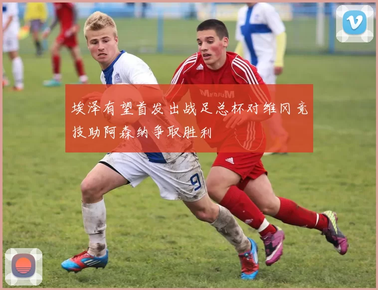 埃泽有望首发出战足总杯对维冈竞技助阿森纳争取胜利