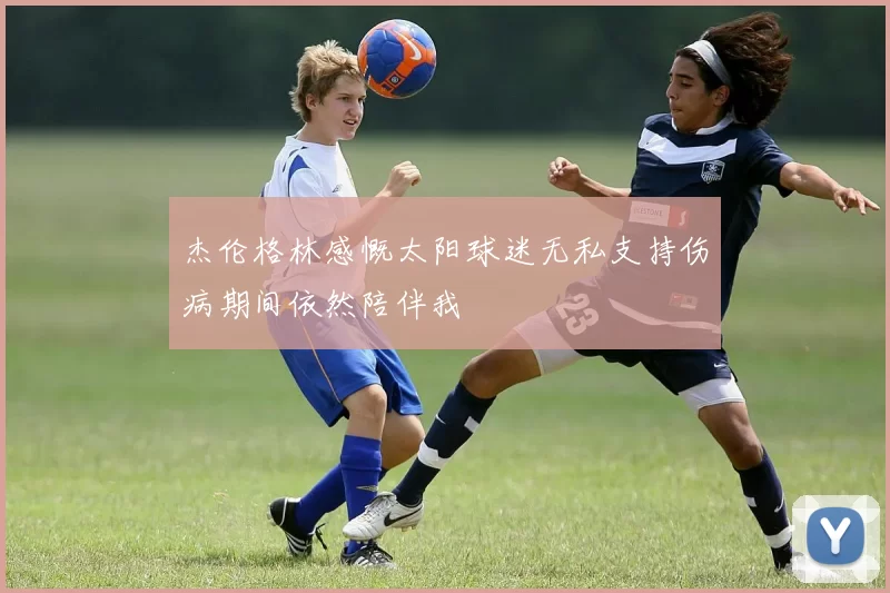 杰伦格林感慨太阳球迷无私支持伤病期间依然陪伴我