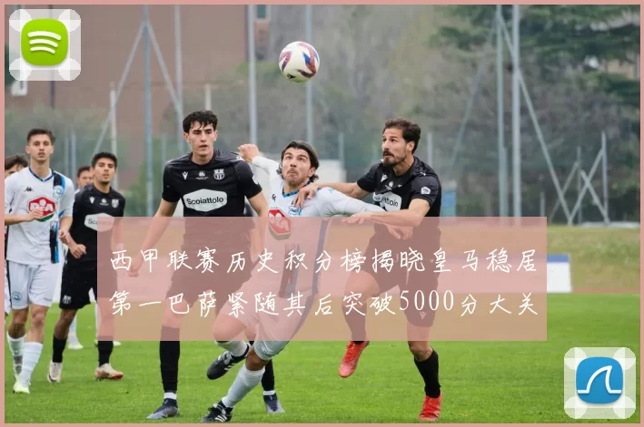 西甲联赛历史积分榜揭晓皇马稳居第一巴萨紧随其后突破5000分大关