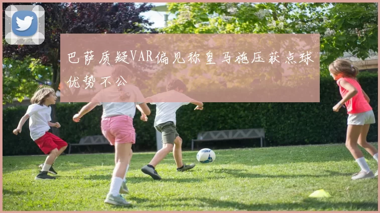 巴萨质疑VAR偏见称皇马施压获点球优势不公