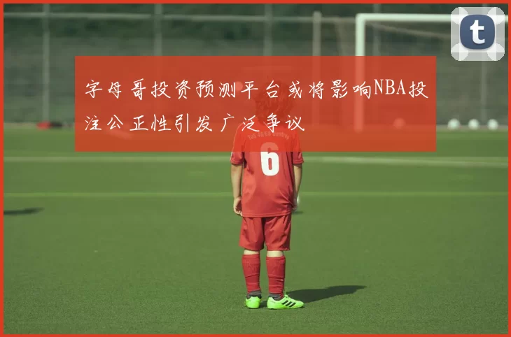 字母哥投资预测平台或将影响NBA投注公正性引发广泛争议