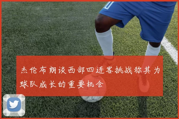 杰伦布朗谈西部四连客挑战称其为球队成长的重要机会