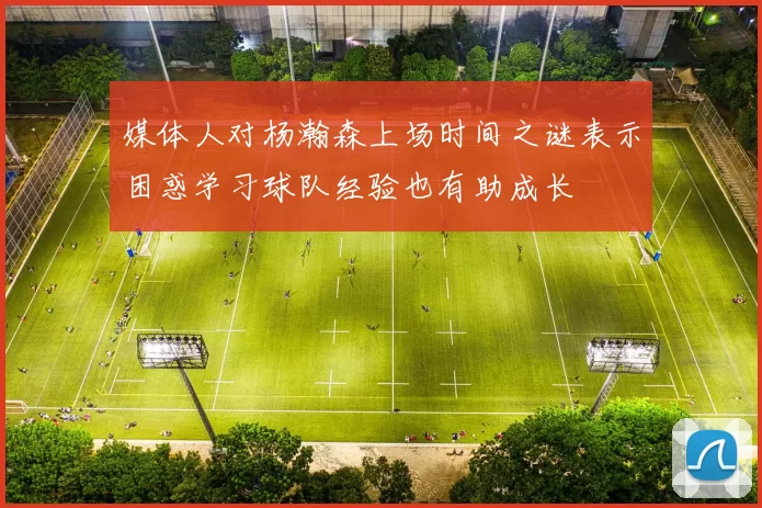 媒体人对杨瀚森上场时间之谜表示困惑学习球队经验也有助成长