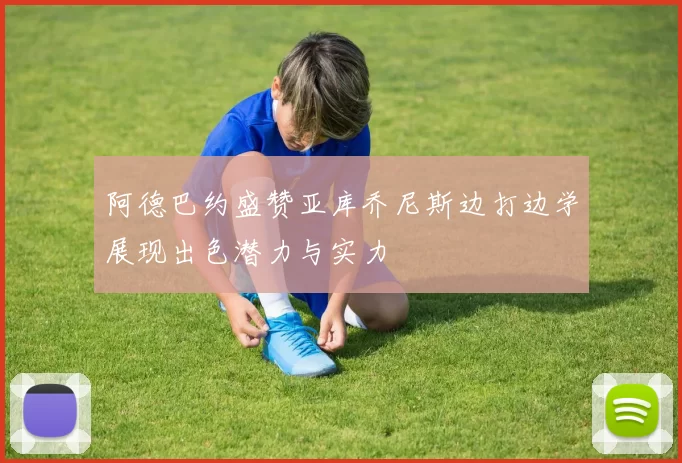 阿德巴约盛赞亚库乔尼斯边打边学展现出色潜力与实力