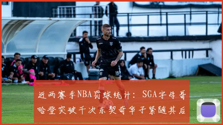 近两赛季NBA罚球统计：SGA字母哥哈登突破千次东契奇华子紧随其后