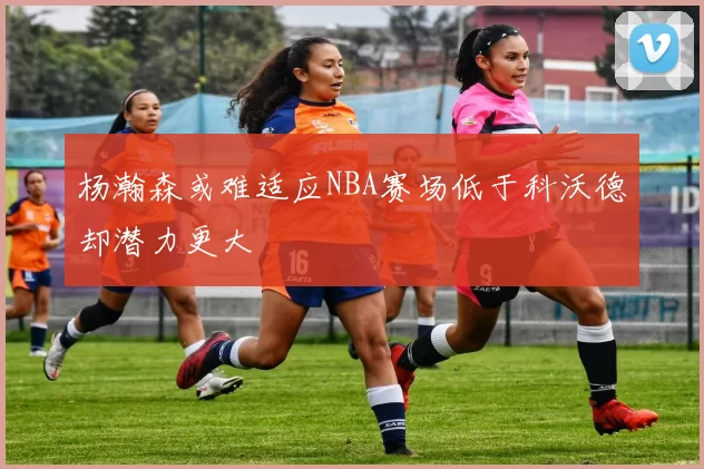 杨瀚森或难适应NBA赛场低于科沃德却潜力更大