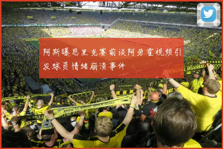 阿斯曝恩里克赛前谈阿劳霍视频引发球员情绪崩溃事件