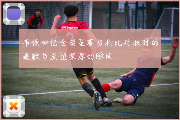 韦德回忆全明星赛与科比对抗时的道歉与友谊深厚的瞬间