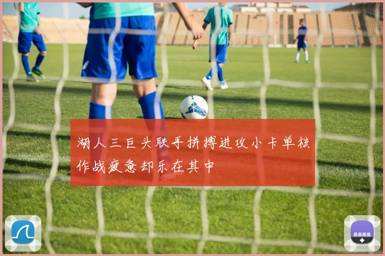 湖人三巨头联手拼搏进攻小卡单核作战疲惫却乐在其中