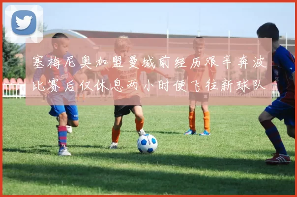 塞梅尼奥加盟曼城前经历艰辛奔波比赛后仅休息两小时便飞往新球队