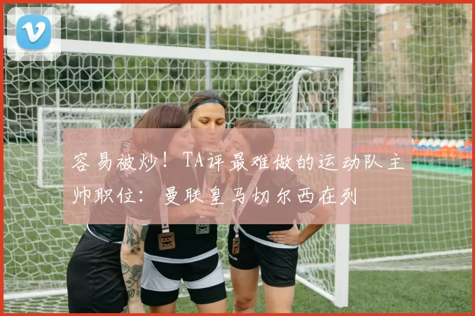 容易被炒！TA评最难做的运动队主帅职位：曼联皇马切尔西在列