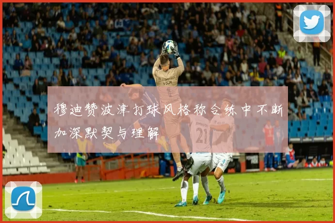 穆迪赞波津打球风格称合练中不断加深默契与理解
