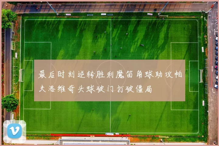最后时刻逆转胜利魔笛角球助攻帕夫洛维奇头球破门打破僵局