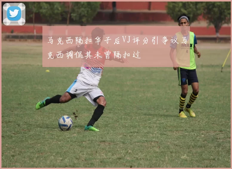 马克西隔扣华子后VJ评分引争议马克西调侃其未曾隔扣过