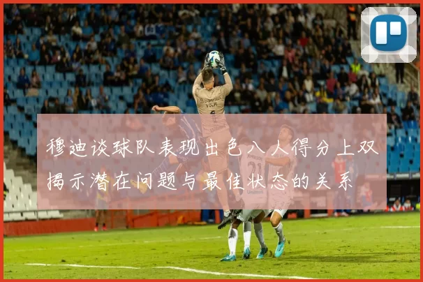 穆迪谈球队表现出色八人得分上双揭示潜在问题与最佳状态的关系