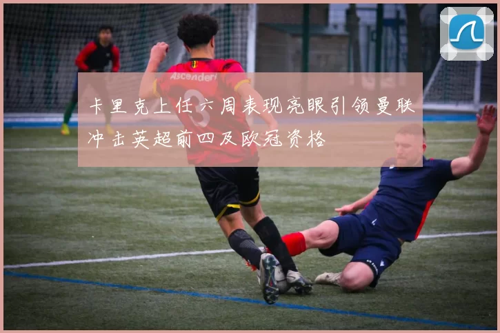 卡里克上任六周表现亮眼引领曼联冲击英超前四及欧冠资格