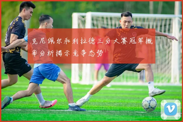 克尼佩尔和利拉德三分大赛冠军概率分析揭示竞争态势