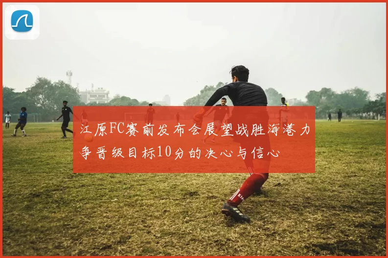 江原FC赛前发布会展望战胜海港力争晋级目标10分的决心与信心