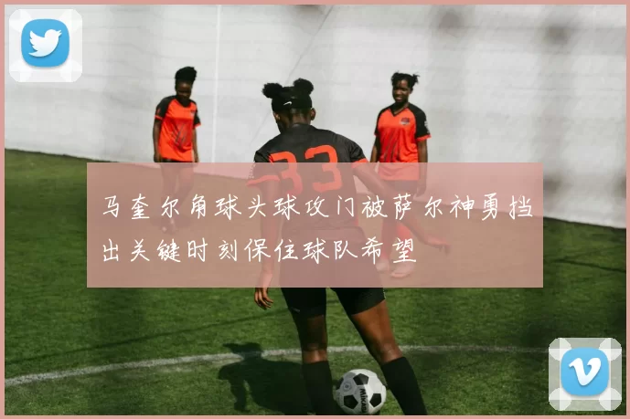 马奎尔角球头球攻门被萨尔神勇挡出关键时刻保住球队希望