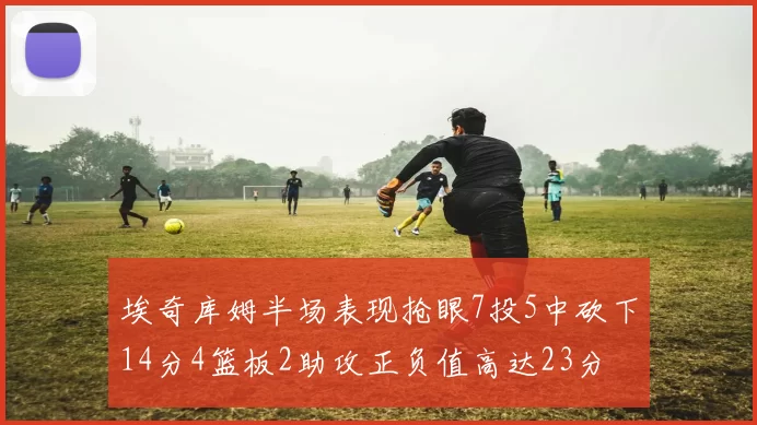 埃奇库姆半场表现抢眼7投5中砍下14分4篮板2助攻正负值高达23分
