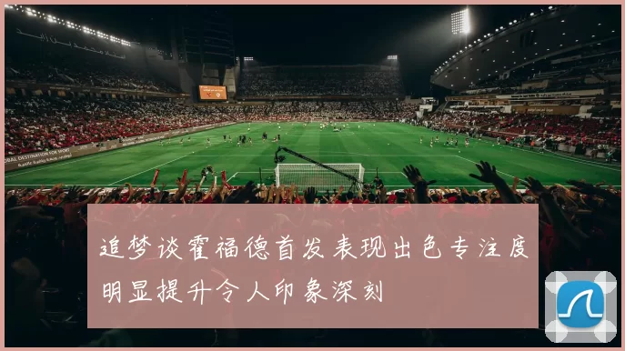 追梦谈霍福德首发表现出色专注度明显提升令人印象深刻